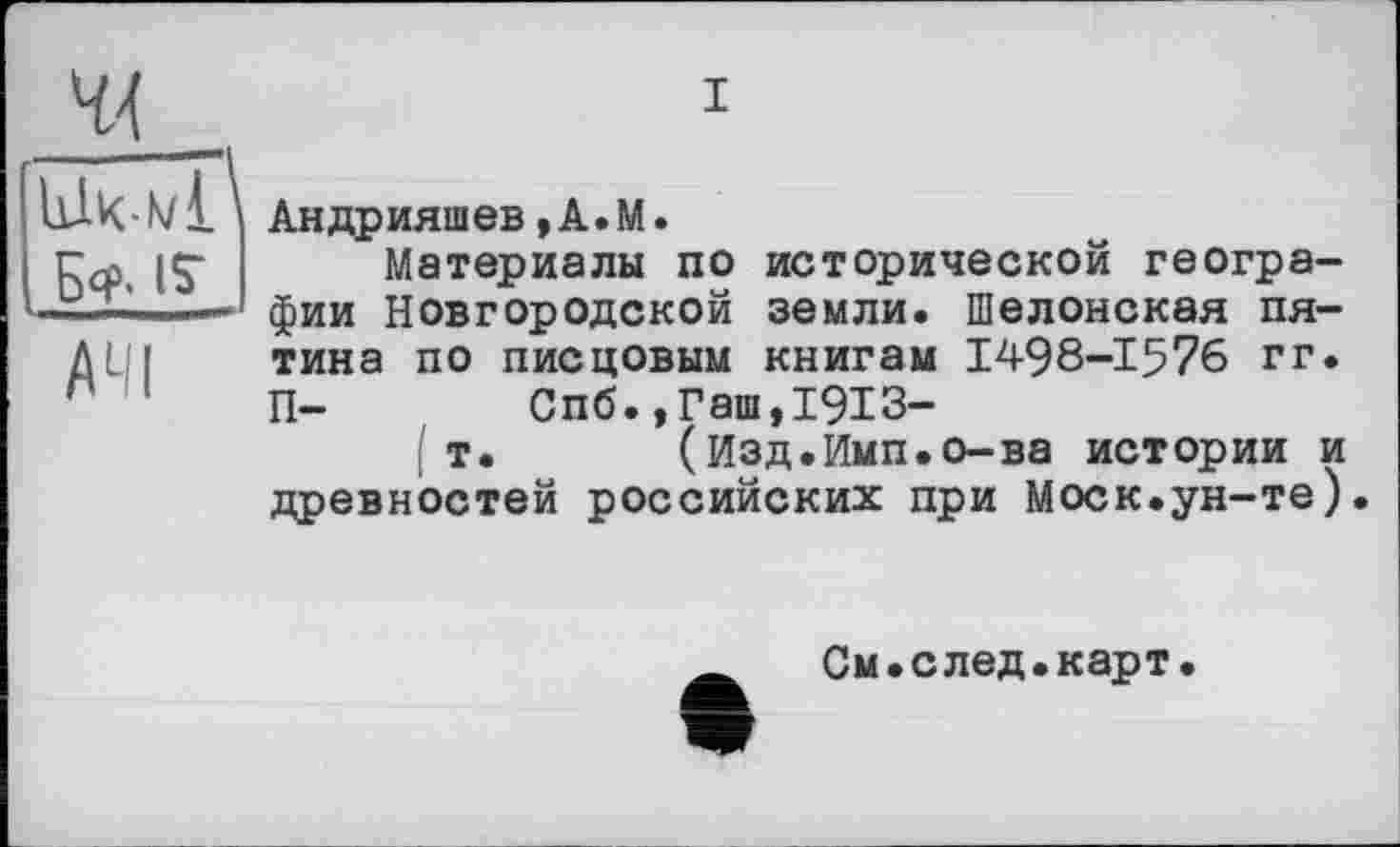 ﻿44 Wkwl Б» і?
АЧІ
і
Андрияшев,A.M.
Материалы по исторической географии Новгородской земли. Шелонская пятина по писцовым книгам 1498-1576 гг. П- Спб.,Гаш,1913-
I т. (Изд.Имп.о-ва истории и древностей российских при Моск.ун-те).
См.след.карт